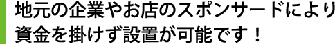 地元の企業やお店のスポンサードにより資金を掛けず設置が可能です！