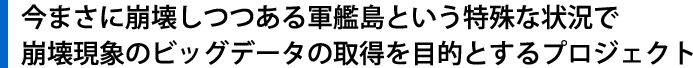 今まさに崩壊しつつある軍艦島という特殊な状況で崩壊現象のビッグデータの取得を目的とするプロジェクト